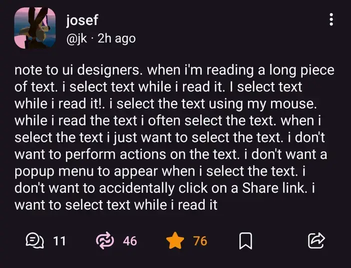 @jk@mastodon.social on Mastodon: "note to ui designers. when i'm reading a long piece of text. i select text while i read it. I select text while i read it!. i select the text using my mouse. while i read the text i often select the text. when i select the text i just want to select the text. i don't want to perform actions on the text. i don't want a popup menu to appear when i select the text. i don't want to accidentally click on a Share link. i want to select text while i read it".