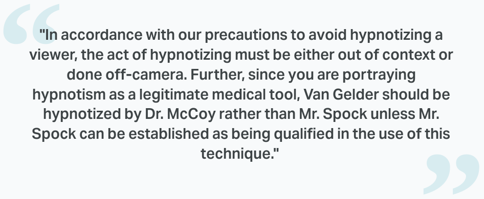 screenshot of text in quotation marks: "In accordance with our precautions to avoid hypnotizing a viewer, the act of hypnotizing must be either out of context or done off-camera. Further, since you are portraying hypnotism as a legitimate medical tool, Van Gelder should be hypnotized by Dr. McCoy rather than Mr. Spock unless Mr. Spock can be established as being qualified in the use of this technique."