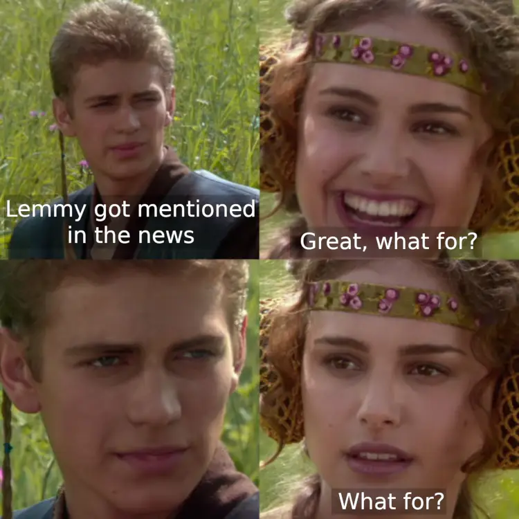 Anakin and Padme four panel meme. First panel show Anakin saying "Lemmy got mentioned in the news". Padme looks excited and asks "Great, what for?". Anakin responds with a pensive stare. Padme asks again, "What for?" 