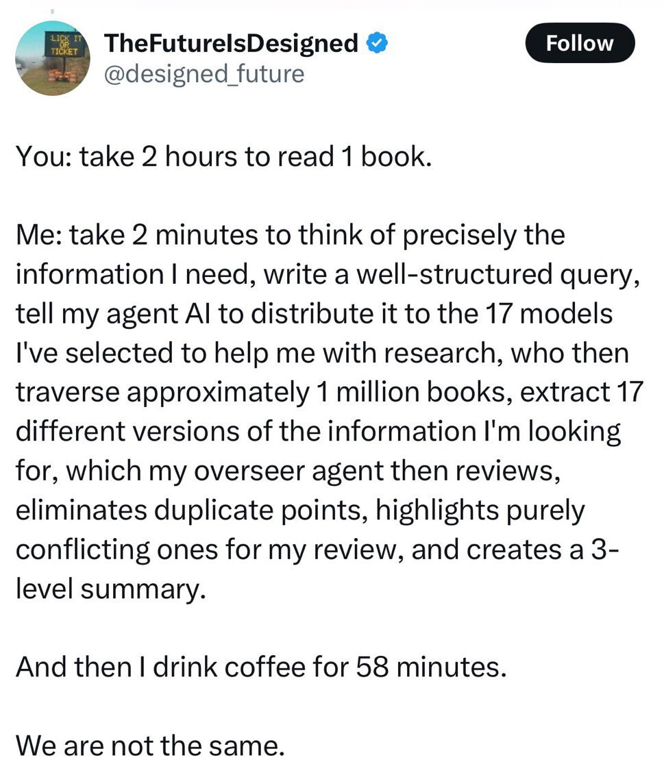 You: take 2 hours to read 1 book. Me: take 2 minutes to think of precisely the information I need, write a well-structured query, tell my agent Al to distribute it to the 17 models I've selected to help me with research, who then traverse approximately 1 million books, extract 17 different versions of the information I'm looking for, which my overseer agent then reviews, eliminates duplicate points, highlights purely conflicting ones for my review, and creates a 3- level summary. And then I drink coffee for 58 minutes. We are not the same.