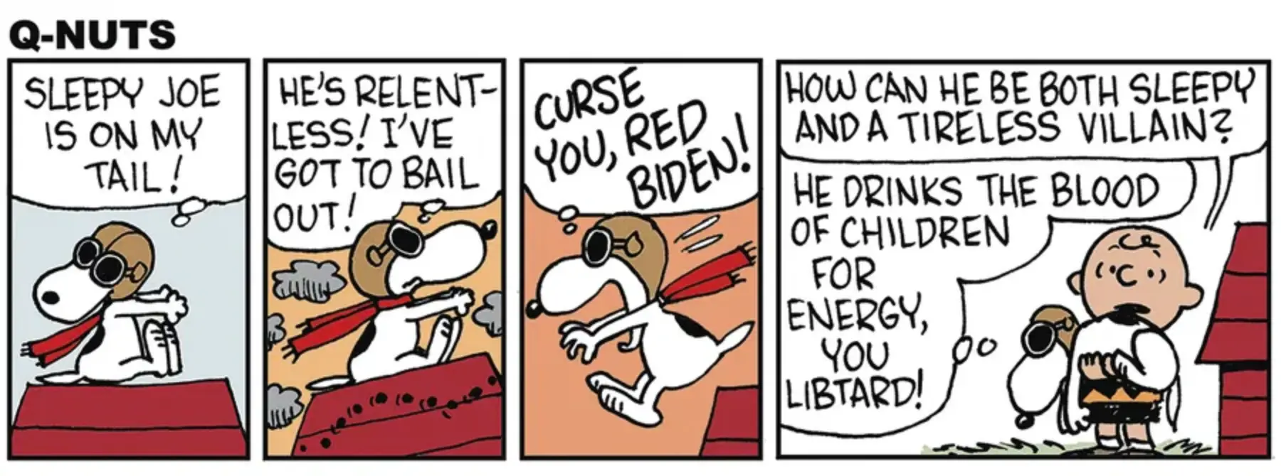 Four-panel comic strip, parody of "Peanuts" titled "Q-Nuts". Panel 1: (Snoopy as the WWI flying ace) SLEEPY JOE 1S ON MY TAIL! Panel 2: HE'S RELENT- LESS! I'VE GOT TO BAIL OUT! Panel 3: (Snoopy leaps off his doghouse) CURSE YOU, RED BIDEN! Panel 4: (Snoopy lands in Charlie Brown's arms) Charlie Brown: HOW CAN HE BE BOTH SLEEPY AND A TIRELESS VILLAIN? Snoopy: HE DRINKS THE BLOOD OF CHILDREN FOR ENERGY, YOU LIBTARD!