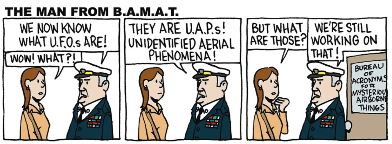 3 panel comic showing a woman and a military man talking. Panel 1: Man: WE NOW KNOW WHAT U.F.O.S ARE! Woman: WOW! WHAT?! Panel 2: Man: THEY ARE U.A.P.s! UNIDENTIFIED AERIAL PHENOMENA! Panel 3: Woman: BUT WHAT ARE THOSE? Man: WE'RE WORKING ON THAT. The door behind him has a sign that says BUREAU OF ACRONYMS MYSTERIOU AIRBORNE THINGS